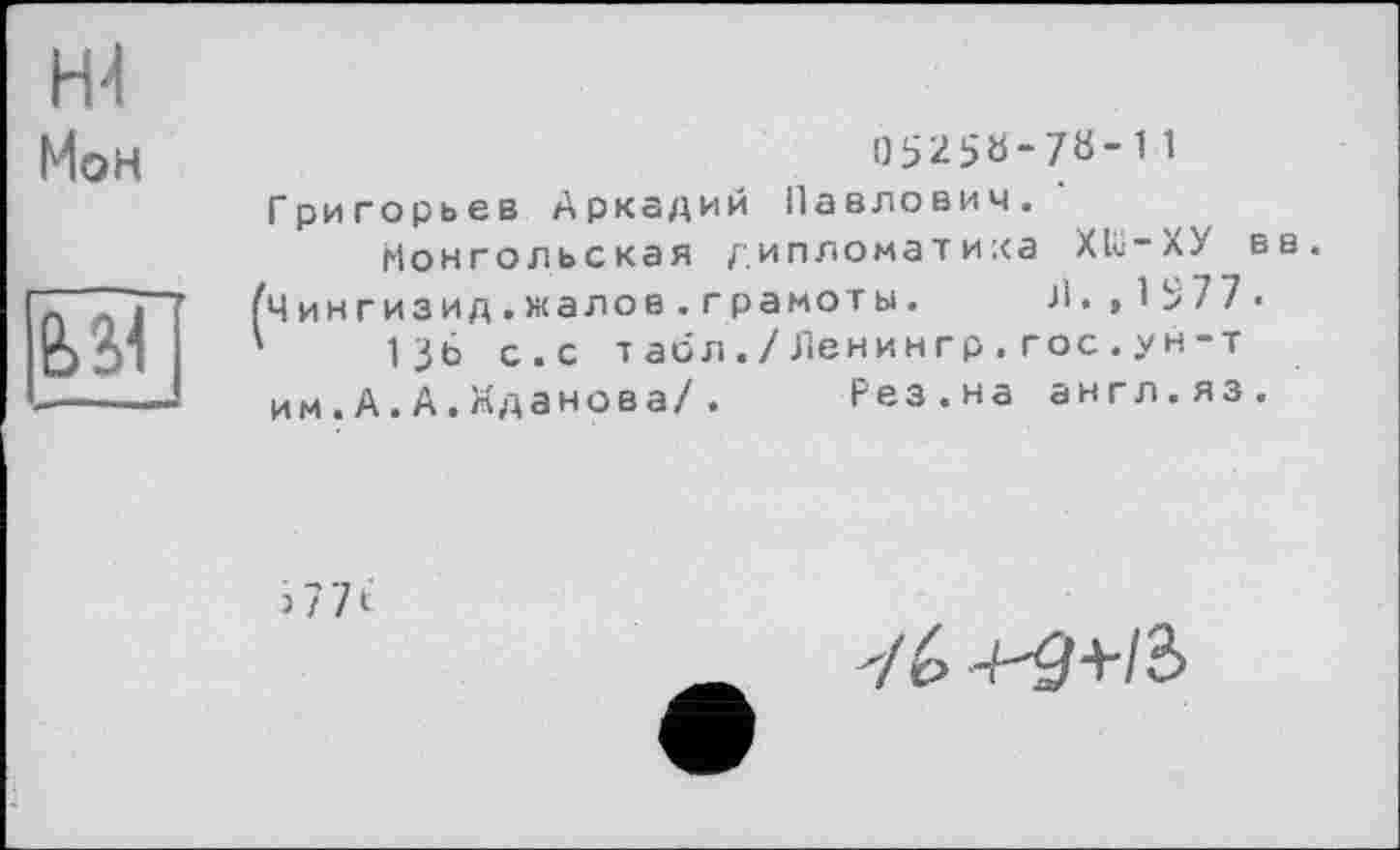 ﻿Н4 Мон

0э25Ь-7«-11 Григорьев Аркадий Павлович.
Монгольская дипломатика Xlü-ХУ вв.
Чингизид.жалое.грамоты. Л.,1377.
136 с.с табл./Ленингр.гос.ун-т им.А.А.Жданова/. Рез.на англ.яз.
і 7 71
/6 +^r+/3>